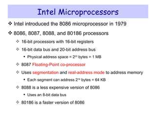 Intel Microprocessors Intel introduced the 8086 microprocessor in 1979 8086, 8087, 8088, and 80186 processors 16-bit processors with 16-bit registers 16-bit data bus and 20-bit address bus Physical address space = 2 20  bytes = 1 MB 8087  Floating-Point co-processor Uses  segmentation  and  real-address mode  to address memory Each segment can address 2 16  bytes = 64 KB 8088 is a less expensive version of 8086 Uses an 8-bit data bus 80186 is a faster version of 8086 