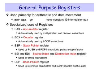 General-Purpose Registers Used primarily for arithmetic and data movement mov eax, 10 move constant 10 into register eax Specialized uses of Registers EAX –  Accumulator  register Automatically used by multiplication and division instructions ECX –  Counter  register Automatically used by LOOP instructions ESP –  Stack Pointer  register Used by PUSH and POP instructions, points to top of stack ESI and EDI –  Source Index  and  Destination Index  register Used by string instructions EBP –  Base Pointer  register Used to reference parameters and local variables on the stack 