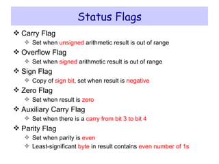 Status Flags Carry Flag Set when  unsigned  arithmetic result is out of range Overflow Flag Set when  signed  arithmetic result is out of range Sign Flag Copy of  sign bit , set when result is  negative Zero Flag Set when result is  zero Auxiliary Carry Flag Set when there is a  carry from bit 3 to bit 4 Parity Flag Set when parity is  even Least-significant  byte  in result contains  even number of 1s 