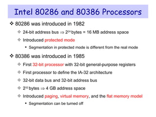 Intel 80286 and 80386 Processors 80286 was introduced in 1982 24-bit address bus    2 24  bytes = 16 MB address space Introduced  protected mode Segmentation in protected mode is different from the real mode 80386 was introduced in 1985 First  32-bit processor  with 32-bit general-purpose registers First processor to define the IA-32 architecture 32-bit data bus and 32-bit address bus 2 32  bytes    4 GB address space Introduced  paging ,  virtual memory , and the  flat memory model Segmentation can be turned off 