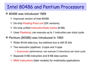 Intel 80486 and Pentium Processors 80486 was introduced 1989 Improved version of Intel 80386 On-chip  Floating-Point unit  (DX versions) On-chip unified  Instruction/Data Cache  (8 KB) Uses  Pipelining : can execute up to 1 instruction per clock cycle Pentium (80586) was introduced in 1993 Wider 64-bit data bus, but address bus is still 32 bits Two execution pipelines: U-pipe and V-pipe Superscalar  performance: can execute 2 instructions per clock cycle Separate 8 KB instruction and 8 KB data caches MMX instructions  (later models) for multimedia applications 