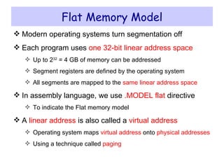 Flat Memory Model Modern operating systems turn segmentation off Each program uses  one   32-bit linear address space Up to 2 32  = 4 GB of memory can be addressed Segment registers are defined by the operating system All segments are mapped to the  same linear address space In assembly language, we use  .MODEL flat  directive To indicate the Flat memory model A  linear address  is also called a  virtual address Operating system maps  virtual address  onto  physical addresses Using a technique called  paging 