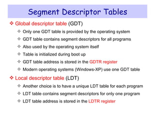 Segment Descriptor Tables Global descriptor table  (GDT) Only one GDT table is provided by the operating system GDT table contains segment descriptors for all programs Also used by the operating system itself Table is initialized during boot up GDT table address is stored in the  GDTR register Modern operating systems (Windows-XP) use one GDT table Local descriptor table  (LDT) Another choice is to have a unique LDT table for each program LDT table contains segment descriptors for only one program LDT table address is stored in the  LDTR register 