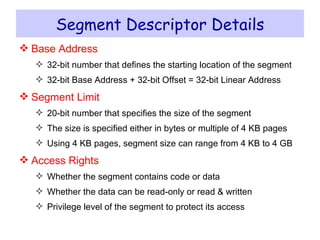 Segment Descriptor Details Base Address 32-bit number that defines the starting location of the segment 32-bit Base Address + 32-bit Offset = 32-bit Linear Address Segment Limit 20-bit number that specifies the size of the segment The size is specified either in bytes or multiple of 4 KB pages Using 4 KB pages, segment size can range from 4 KB to 4 GB Access Rights Whether the segment contains code or data Whether the data can be read-only or read & written Privilege level of the segment to protect its access 