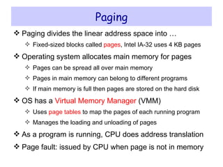 Paging Paging divides the linear address space into … Fixed-sized blocks called  pages , Intel IA-32 uses 4 KB pages Operating system allocates main memory for pages Pages can be spread all over main memory Pages in main memory can belong to different programs If main memory is full then pages are stored on the hard disk OS has a  Virtual Memory Manager  (VMM) Uses  page tables  to map the pages of each running program Manages the loading and unloading of pages As a program is running, CPU does address translation Page fault : issued by CPU when page is not in memory 