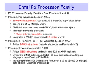 Intel P6 Processor Family P6 Processor Family: Pentium Pro, Pentium II and III Pentium Pro was introduced in 1995 Three-way superscalar : can execute 3 instructions per clock cycle second Die of L2 Memory Cache 36-bit address bus    up to 64 GB of physical address space Introduced dynamic execution Out-of-order  and  speculative  execution Integrates a 256 KB second level  L2 cache  on-chip Pentium II (Pentium Pro + P5)  was introduced in 1997 Added  MMX instructions  (already introduced on Pentium MMX) Pentium III was introduced in 1999 Added  SSE instructions  and eight new 128-bit XMM registers  Streaming SIMD Extensions (SSE)---70 new instructions working on single precision Floating Point Data Increase performance when same instruction is to be applied on multiple data objects (Graphics processing) 