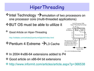 HiperThreading Intel Technology    emulation of two processors on one processor core (multi-threaded applications) BUT OS must be able to utilize it Good Article on Hiper-Threading   http://ixbtlabs.com/articles2/pentium43ghzht/index.html   Pentium 4 Extreme    L3 Cache In 2004  x86-64 extensions added to P4 Good article on x86-64 bit extensions http:// www.informit.com/articles/article.aspx?p =366538   