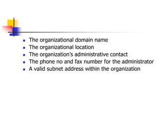  The organizational domain name
 The organizational location
 The organization’s administrative contact
 The phone no and fax number for the administrator
 A valid subnet address within the organization
 