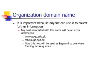 Organization domain name
 It is important because anyone can use it to collect
further information
 Any host associated with this name will be an extra
information
 www.pugc.edu.pk
 mail.pugc.eud.pk
 Now this host will be used as keyword to use when
forming future queries
 