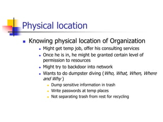 Physical location
 Knowing physical location of Organization
 Might get temp job, offer his consulting services
 Once he is in, he might be granted certain level of
permission to resources
 Might try to backdoor into network
 Wants to do dumpster diving (Who, What, When, Where
and Why )
 Dump sensitive information in trash
 Write passwords at temp places
 Not separating trash from rest for recycling
 