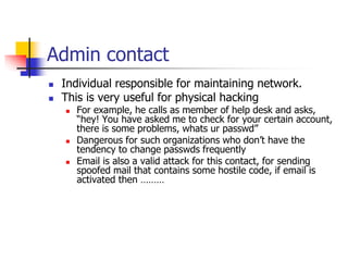 Admin contact
 Individual responsible for maintaining network.
 This is very useful for physical hacking
 For example, he calls as member of help desk and asks,
“hey! You have asked me to check for your certain account,
there is some problems, whats ur passwd”
 Dangerous for such organizations who don’t have the
tendency to change passwds frequently
 Email is also a valid attack for this contact, for sending
spoofed mail that contains some hostile code, if email is
activated then ………
 