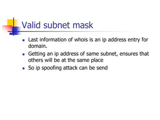 Valid subnet mask
 Last information of whois is an ip address entry for
domain.
 Getting an ip address of same subnet, ensures that
others will be at the same place
 So ip spoofing attack can be send
 