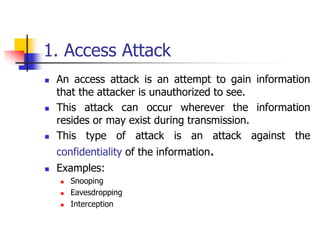 1. Access Attack
 An access attack is an attempt to gain information
that the attacker is unauthorized to see.
 This attack can occur wherever the information
resides or may exist during transmission.
 This type of attack is an attack against the
confidentiality of the information.
 Examples:
 Snooping
 Eavesdropping
 Interception
 