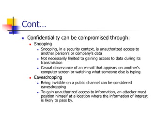 Cont…
 Confidentiality can be compromised through:
 Snooping
 Snooping, in a security context, is unauthorized access to
another person's or company's data
 Not necessarily limited to gaining access to data during its
transmission
 Casual observance of an e-mail that appears on another's
computer screen or watching what someone else is typing
 Eavesdropping
 Being invisible on a public channel can be considered
eavesdropping
 To gain unauthorized access to information, an attacker must
position himself at a location where the information of interest
is likely to pass by.
 