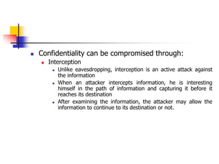  Confidentiality can be compromised through:
 Interception
 Unlike eavesdropping, interception is an active attack against
the information
 When an attacker intercepts information, he is interesting
himself in the path of information and capturing it before it
reaches its destination
 After examining the information, the attacker may allow the
information to continue to its destination or not.
 