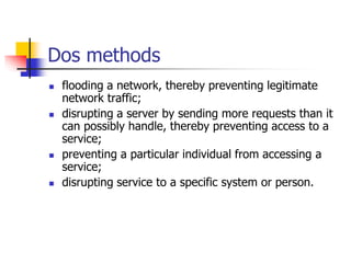 Dos methods
 flooding a network, thereby preventing legitimate
network traffic;
 disrupting a server by sending more requests than it
can possibly handle, thereby preventing access to a
service;
 preventing a particular individual from accessing a
service;
 disrupting service to a specific system or person.
 