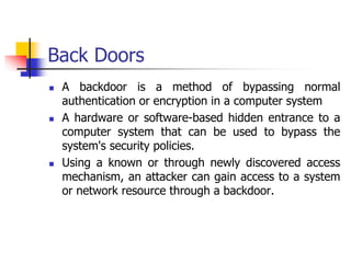 Back Doors
 A backdoor is a method of bypassing normal
authentication or encryption in a computer system
 A hardware or software-based hidden entrance to a
computer system that can be used to bypass the
system's security policies.
 Using a known or through newly discovered access
mechanism, an attacker can gain access to a system
or network resource through a backdoor.
 