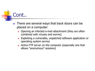 Cont..
 There are several ways that back doors can be
placed on a computer:
 Opening an infected e-mail attachment (they are often
combined with viruses and worms)
 Exploiting a vulnerable, unpatched software application or
operating system service
 Active FTP server on the computer (especially one that
allows "anonymous" sessions)
 