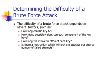 Determining the Difficulty of a
Brute Force Attack
 The difficulty of a brute force attack depends on
several factors, such as:
 How long can the key be?
 How many possible values can each component of the key
have?
 How long will it take to attempt each key?
 Is there a mechanism which will lock the attacker out after a
number of failed attempts?
 