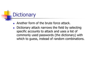 Dictionary
 Another form of the brute force attack.
 Dictionary attack narrows the field by selecting
specific accounts to attack and uses a list of
commonly used passwords (the dictionary) with
which to guess, instead of random combinations.
 