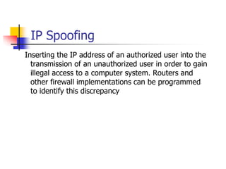 IP Spoofing
Inserting the IP address of an authorized user into the
transmission of an unauthorized user in order to gain
illegal access to a computer system. Routers and
other firewall implementations can be programmed
to identify this discrepancy
 