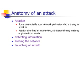 Anatomy of an attack
 Attacker
 Some one outside your network perimeter who is trying to
break in
 Regular user has an inside view, so overwhelming majority
originate from inside
 Collecting information
 Probing the network
 Launching an attack
 