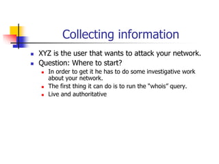 Collecting information
 XYZ is the user that wants to attack your network.
 Question: Where to start?
 In order to get it he has to do some investigative work
about your network.
 The first thing it can do is to run the “whois” query.
 Live and authoritative
 