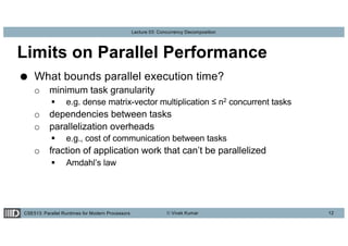 CSE513: Parallel Runtimes for Modern Processors © Vivek Kumar
Lecture 03: Concurrency Decomposition
Limits on Parallel Performance
● What bounds parallel execution time?
o minimum task granularity
§ e.g. dense matrix-vector multiplication ≤ n2 concurrent tasks
o dependencies between tasks
o parallelization overheads
§ e.g., cost of communication between tasks
o fraction of application work that can’t be parallelized
§ Amdahl’s law
12
 