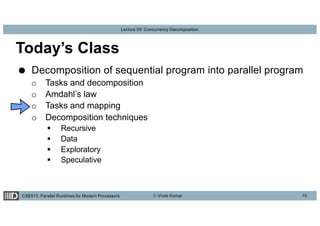 CSE513: Parallel Runtimes for Modern Processors © Vivek Kumar
Lecture 03: Concurrency Decomposition
Today’s Class
● Decomposition of sequential program into parallel program
o Tasks and decomposition
o Amdahl’s law
o Tasks and mapping
o Decomposition techniques
§ Recursive
§ Data
§ Exploratory
§ Speculative
15
 