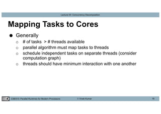 CSE513: Parallel Runtimes for Modern Processors © Vivek Kumar
Lecture 03: Concurrency Decomposition
Mapping Tasks to Cores
● Generally
o # of tasks > # threads available
o parallel algorithm must map tasks to threads
o schedule independent tasks on separate threads (consider
computation graph)
o threads should have minimum interaction with one another
16
 