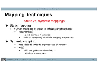 CSE513: Parallel Runtimes for Modern Processors © Vivek Kumar
Lecture 03: Concurrency Decomposition
Mapping Techniques
Static vs. dynamic mappings
● Static mapping
o a-priori mapping of tasks to threads or processes
§ requirements
• a good estimate of task size
• even so, computing an optimal mapping may be hard
● Dynamic mapping
§ map tasks to threads or processes at runtime
§ why?
• tasks are generated at runtime, or
• their sizes are unknown
19
 