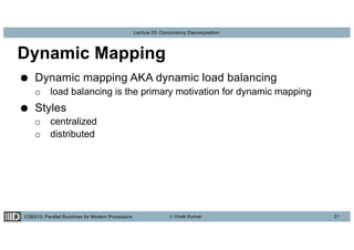 CSE513: Parallel Runtimes for Modern Processors © Vivek Kumar
Lecture 03: Concurrency Decomposition
Dynamic Mapping
● Dynamic mapping AKA dynamic load balancing
o load balancing is the primary motivation for dynamic mapping
● Styles
o centralized
o distributed
21
 