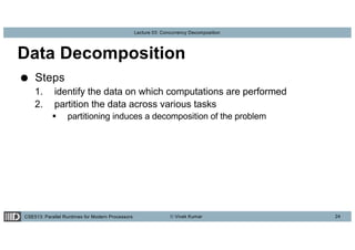 CSE513: Parallel Runtimes for Modern Processors © Vivek Kumar
Lecture 03: Concurrency Decomposition
Data Decomposition
● Steps
1. identify the data on which computations are performed
2. partition the data across various tasks
§ partitioning induces a decomposition of the problem
24
 