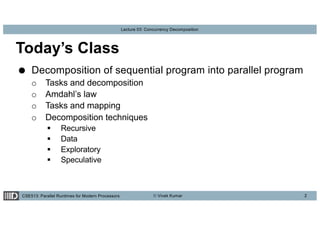 CSE513: Parallel Runtimes for Modern Processors © Vivek Kumar
Lecture 03: Concurrency Decomposition
Today’s Class
● Decomposition of sequential program into parallel program
o Tasks and decomposition
o Amdahl’s law
o Tasks and mapping
o Decomposition techniques
§ Recursive
§ Data
§ Exploratory
§ Speculative
2
 