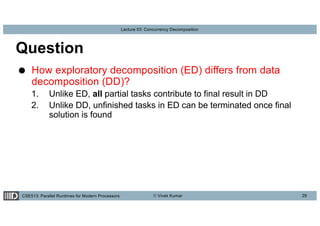 CSE513: Parallel Runtimes for Modern Processors © Vivek Kumar
Lecture 03: Concurrency Decomposition
Question
● How exploratory decomposition (ED) differs from data
decomposition (DD)?
1. Unlike ED, all partial tasks contribute to final result in DD
2. Unlike DD, unfinished tasks in ED can be terminated once final
solution is found
29
 
