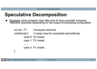 CSE513: Parallel Runtimes for Modern Processors © Vivek Kumar
Lecture 03: Concurrency Decomposition
Speculative Decomposition
● Example: when program may take one of many possible compute-
intensive branches depending on the output of preceding computation
int val = T1 //compute intensive
switch(val) { // cases may be computed speculatively
case 0: T2; break;
case 1: T3; break;
…..
case n: Tn; break;
}
30
 
