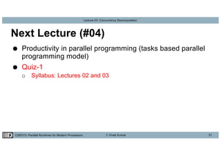 CSE513: Parallel Runtimes for Modern Processors © Vivek Kumar
Lecture 03: Concurrency Decomposition
Next Lecture (#04)
● Productivity in parallel programming (tasks based parallel
programming model)
● Quiz-1
o Syllabus: Lectures 02 and 03
31
 