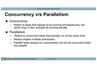 CSE513: Parallel Runtimes for Modern Processors © Vivek Kumar
Lecture 03: Concurrency Decomposition
Concurrency v/s Parallelism
● Concurrency
o Refers to tasks that appear to be running simultaneously, but
which may, in fact, actually be running serially
● Parallelism
o Refers to concurrent tasks that actually run at the same time
o Always implies multiple processors
o Parallel tasks always run concurrently, but not all concurrent tasks
are parallel
4
 