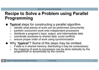 CSE513: Parallel Runtimes for Modern Processors © Vivek Kumar
Lecture 03: Concurrency Decomposition
Recipe to Solve a Problem using Parallel
Programming
● Typical steps for constructing a parallel algorithm
o identify what pieces of work can be performed concurrently
o partition concurrent work onto independent processors
o distribute a program’s input, output, and intermediate data
o coordinate accesses to shared data: avoid conflicts
o ensure proper order of work using synchronization
● Why “typical”? Some of the steps may be omitted.
o if data is in shared memory, distributing it may be unnecessary
o the mapping of work to processors can be done statically by the
programmer or dynamically by the runtime
5
 