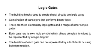 Logic Gates
● The building blocks used to create digital circuits are logic gates
● Combination of transistors that performs binary logic
● There are three elementary logic gates and a range of other simple
gates
● Each gate has its own logic symbol which allows complex functions to
be represented by a logic diagram
● The function of each gate can be represented by a truth table or using
Boolean notation.
 