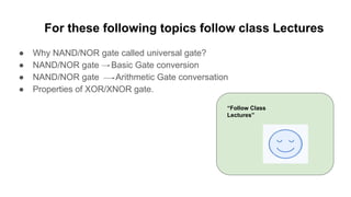 For these following topics follow class Lectures
● Why NAND/NOR gate called universal gate?
● NAND/NOR gate Basic Gate conversion
● NAND/NOR gate Arithmetic Gate conversation
● Properties of XOR/XNOR gate.
“Follow Class
Lectures”
 