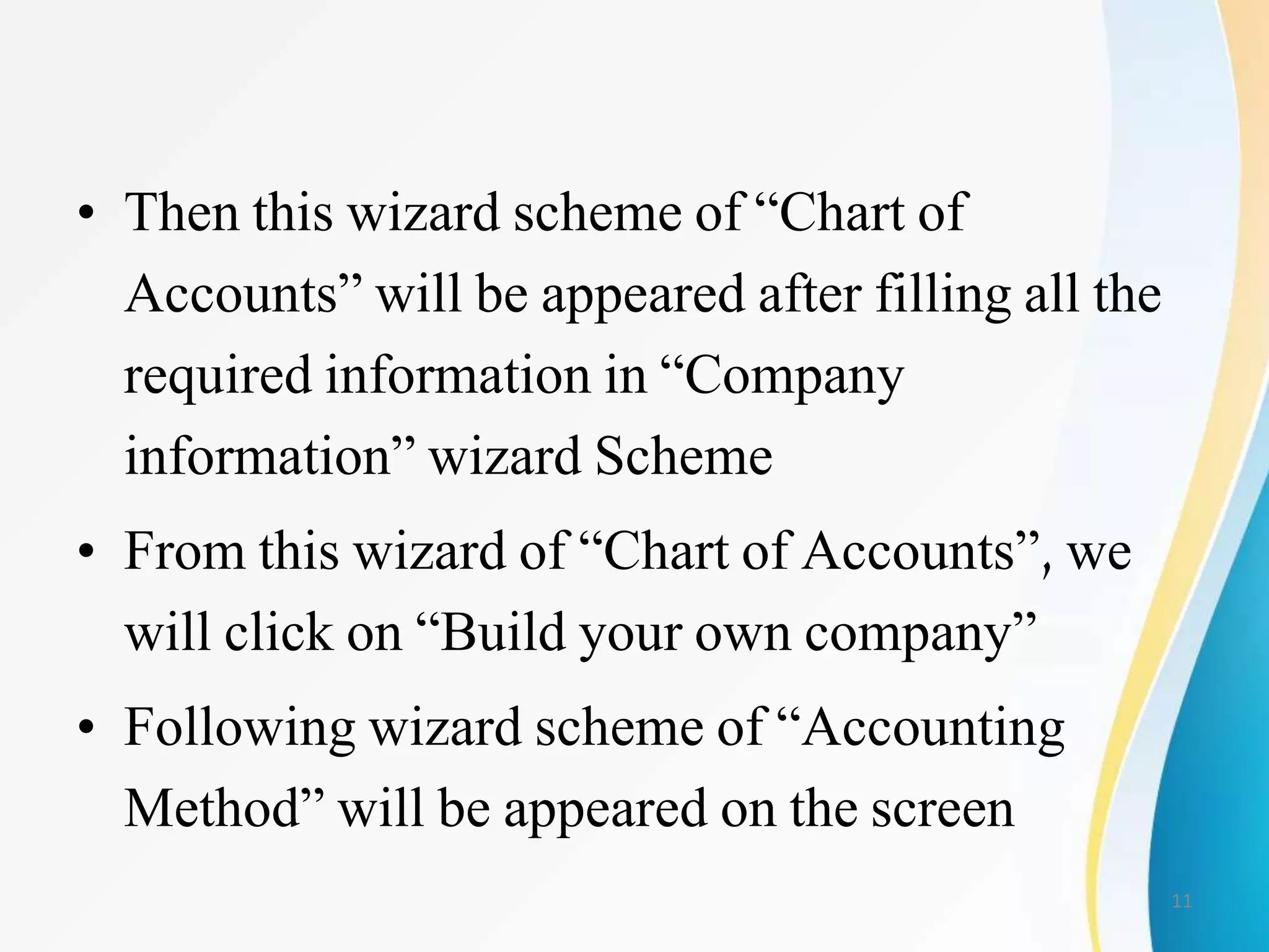 • Then this wizard scheme of “Chart of
Accounts” will be appeared after filling all the
required information in “Company
information” wizard Scheme
• From this wizard of “Chart of Accounts”, we
will click on “Build your own company”
• Following wizard scheme of “Accounting
Method” will be appeared on the screen
11
 