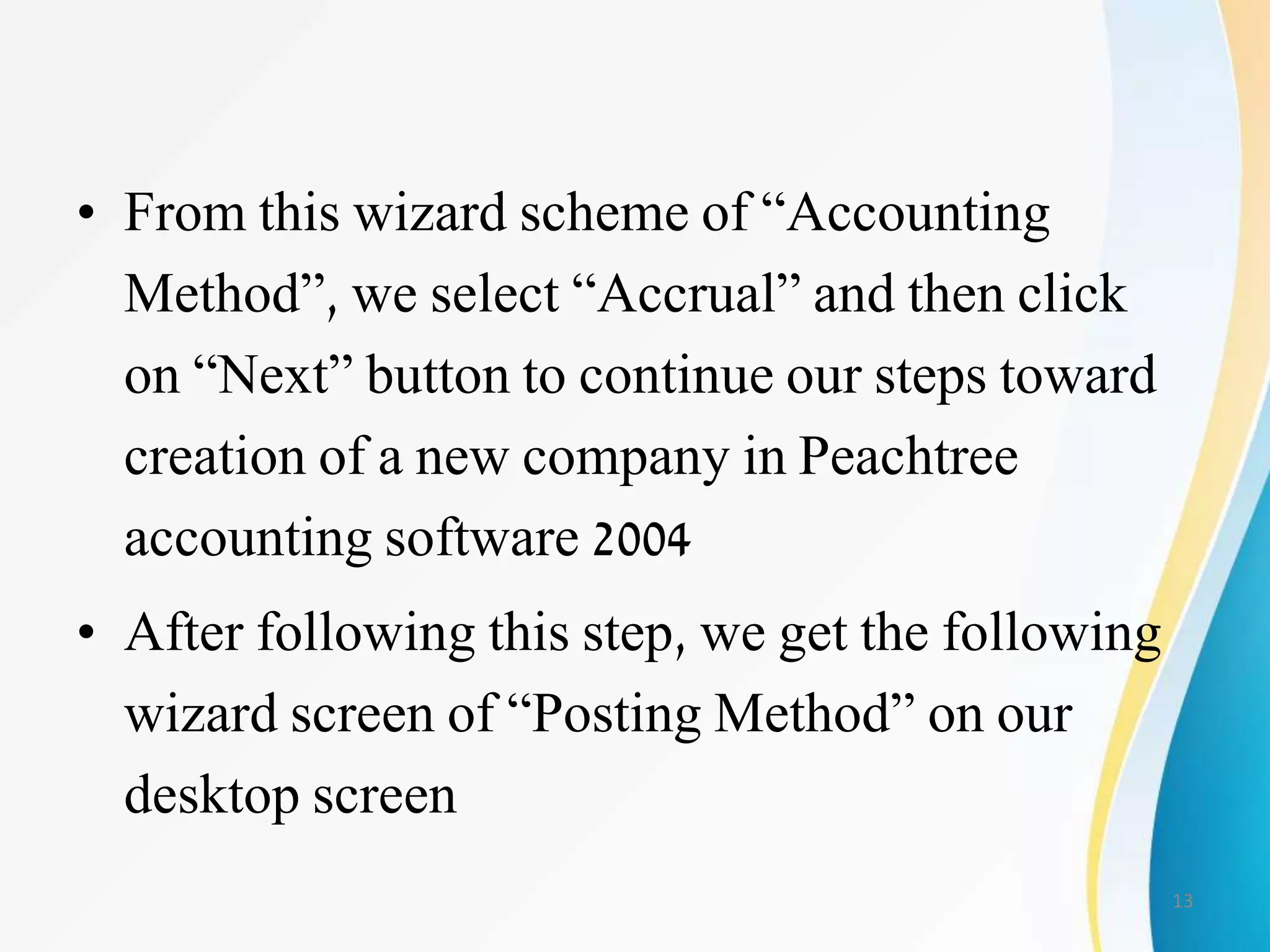 • From this wizard scheme of “Accounting
Method”, we select “Accrual” and then click
on “Next” button to continue our steps toward
creation of a new company in Peachtree
accounting software 2004
• After following this step, we get the following
wizard screen of “Posting Method” on our
desktop screen
13
 