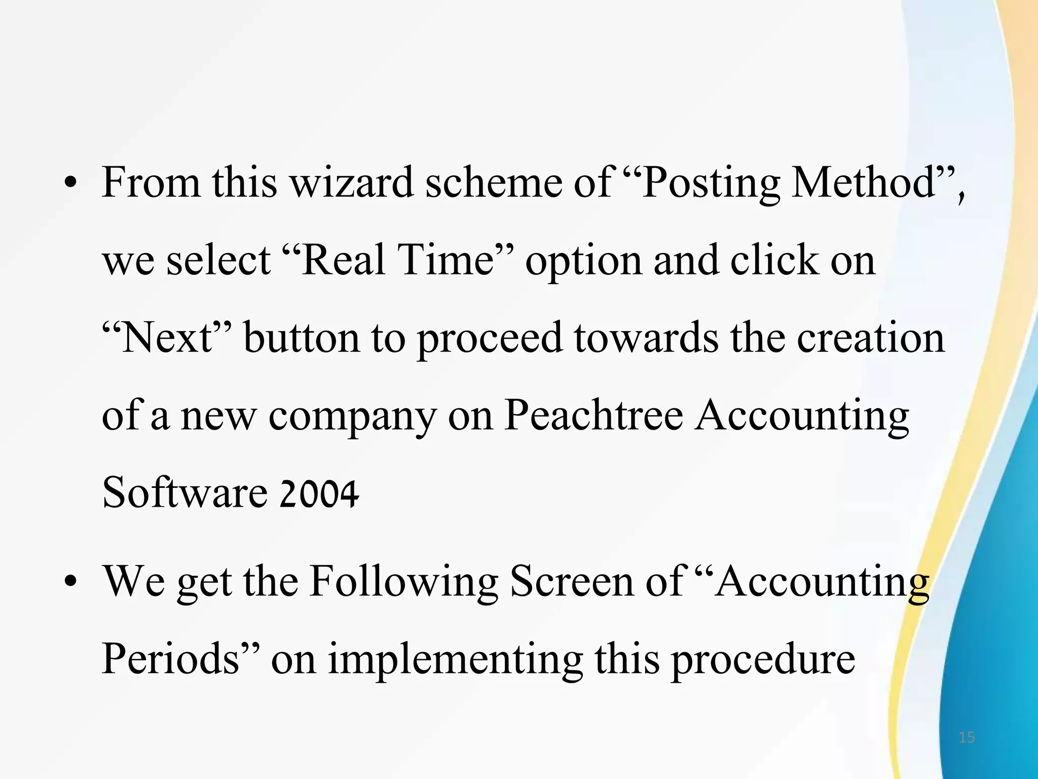• From this wizard scheme of “Posting Method”,
we select “Real Time” option and click on
“Next” button to proceed towards the creation
of a new company on Peachtree Accounting
Software 2004
• We get the Following Screen of “Accounting
Periods” on implementing this procedure
15
 