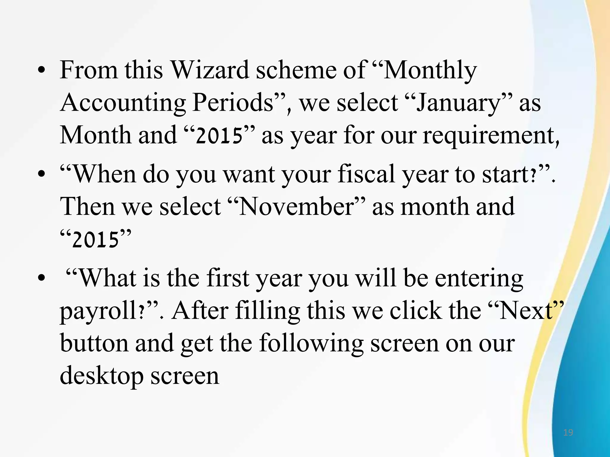 • From this Wizard scheme of “Monthly
Accounting Periods”, we select “January” as
Month and “2015” as year for our requirement,
• “When do you want your fiscal year to start?”.
Then we select “November” as month and
“2015”
• “What is the first year you will be entering
payroll?”. After filling this we click the “Next”
button and get the following screen on our
desktop screen
19
 