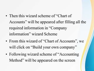 • Then this wizard scheme of “Chart of
Accounts” will be appeared after filling all the
required information in “Company
information” wizard Scheme
• From this wizard of “Chart of Accounts”, we
will click on “Build your own company”
• Following wizard scheme of “Accounting
Method” will be appeared on the screen
11
 