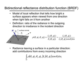 Bidirectional reflectance distribution function (BRDF)
• Model of local reflection that tells how bright a
surface appears when viewed from one direction
when light falls on it from another
• Definition: ratio of the radiance in the outgoing
direction to irradiance in the incident direction
• Radiance leaving a surface in a particular direction:
add contributions from every incoming direction
ω
θ
φ
θ
φ
θ
φ
θ
φ
θ
φ
θ
φ
θ
ρ
d
L
L
E
L
i
i
i
i
e
e
e
i
i
i
e
e
e
e
e
i
i
cos
)
,
(
)
,
(
)
,
(
)
,
(
)
,
,
,
( =
=
surface normal
( ) ( )
∫
Ω
i
i
i
i
i
e
e
i
i d
L ω
θ
φ
θ
φ
θ
φ
θ
ρ cos
,
,
,
,
,
 