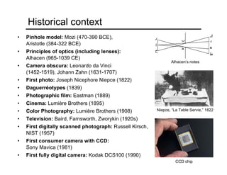 Historical context
• Pinhole model: Mozi (470-390 BCE),
Aristotle (384-322 BCE)
• Principles of optics (including lenses):
Alhacen (965-1039 CE)
• Camera obscura: Leonardo da Vinci
(1452-1519), Johann Zahn (1631-1707)
• First photo: Joseph Nicephore Niepce (1822)
• Daguerréotypes (1839)
• Photographic film: Eastman (1889)
• Cinema: Lumière Brothers (1895)
• Color Photography: Lumière Brothers (1908)
• Television: Baird, Farnsworth, Zworykin (1920s)
• First digitally scanned photograph: Russell Kirsch,
NIST (1957)
• First consumer camera with CCD:
Sony Mavica (1981)
• First fully digital camera: Kodak DCS100 (1990)
Niepce, “La Table Servie,” 1822
CCD chip
Alhacen’s notes
 