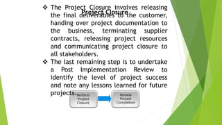 Project Closure
 The Project Closure involves releasing
the final deliverables to the customer,
handing over project documentation to
the business, terminating supplier
contracts, releasing project resources
and communicating project closure to
all stakeholders.
 The last remaining step is to undertake
a Post Implementation Review to
identify the level of project success
and note any lessons learned for future
projects.
 