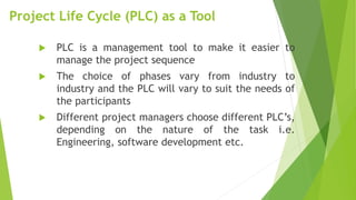 Project Life Cycle (PLC) as a Tool
 PLC is a management tool to make it easier to
manage the project sequence
 The choice of phases vary from industry to
industry and the PLC will vary to suit the needs of
the participants
 Different project managers choose different PLC’s,
depending on the nature of the task i.e.
Engineering, software development etc.
 
